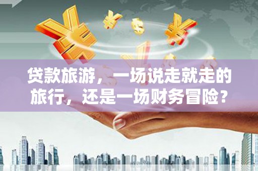 武清贷款旅游，一场说走就走的旅行，还是一场财务冒险？