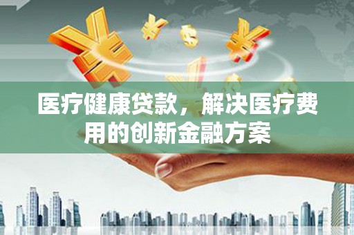 武清医疗健康贷款，解决医疗费用的创新金融方案