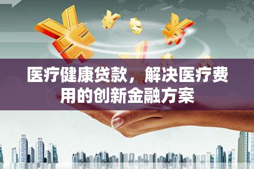 武清医疗健康贷款，解决医疗费用的创新金融方案