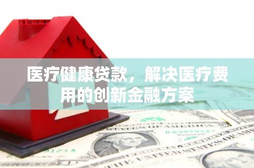 武清医疗健康贷款，解决医疗费用的创新金融方案