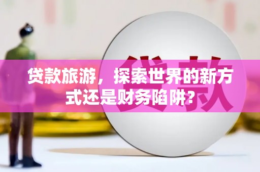 武清贷款旅游，探索世界的新方式还是财务陷阱？